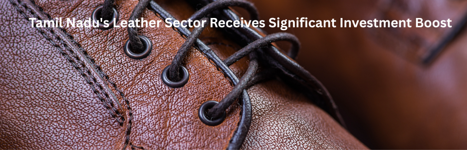 Tamil Nadu’s Leather Sector Receives Significant Investment Boost